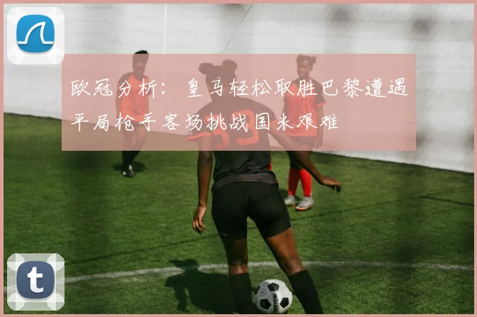 欧冠分析：皇马轻松取胜巴黎遭遇平局枪手客场挑战国米艰难