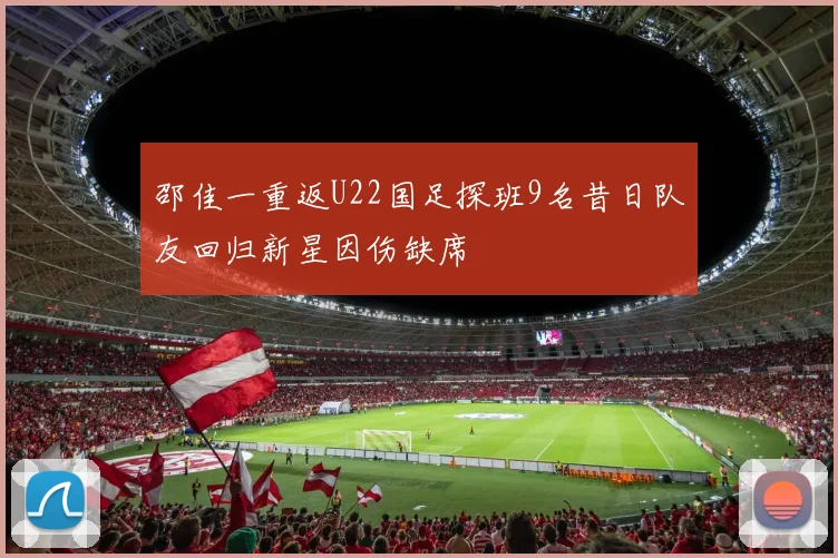 邵佳一重返U22国足探班9名昔日队友回归新星因伤缺席