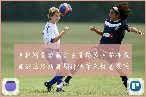 克林斯曼称菲尔克鲁格为世界杯最佳禁区终结者期待他带来惊喜表现