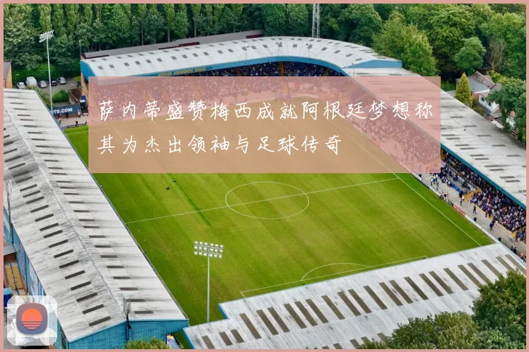 萨内蒂盛赞梅西成就阿根廷梦想称其为杰出领袖与足球传奇