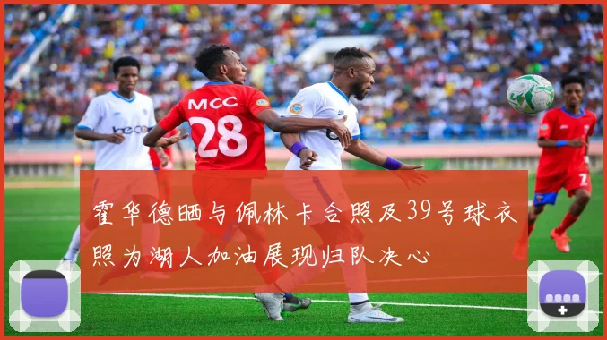 霍华德晒与佩林卡合照及39号球衣照为湖人加油展现归队决心