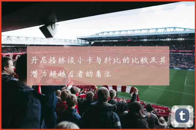 丹尼格林谈小卡与科比的比较及其潜力超越后者的看法