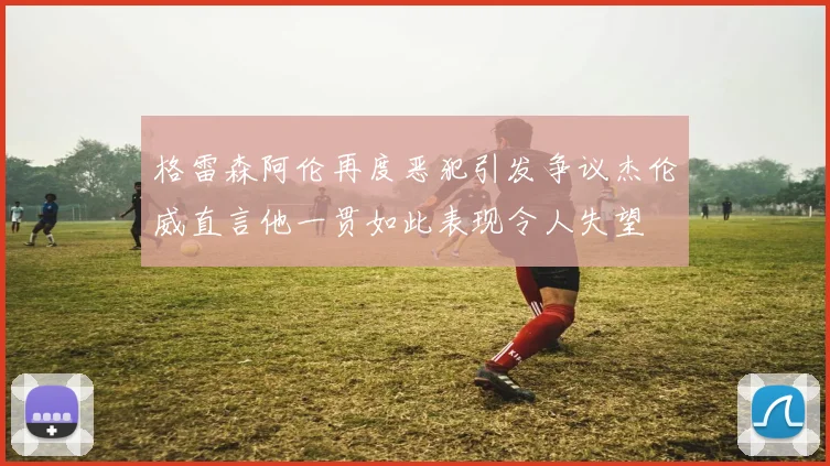 格雷森阿伦再度恶犯引发争议杰伦威直言他一贯如此表现令人失望