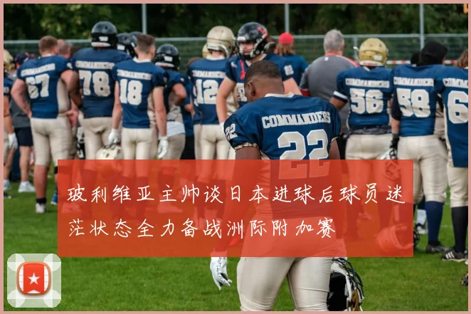 玻利维亚主帅谈日本进球后球员迷茫状态全力备战洲际附加赛