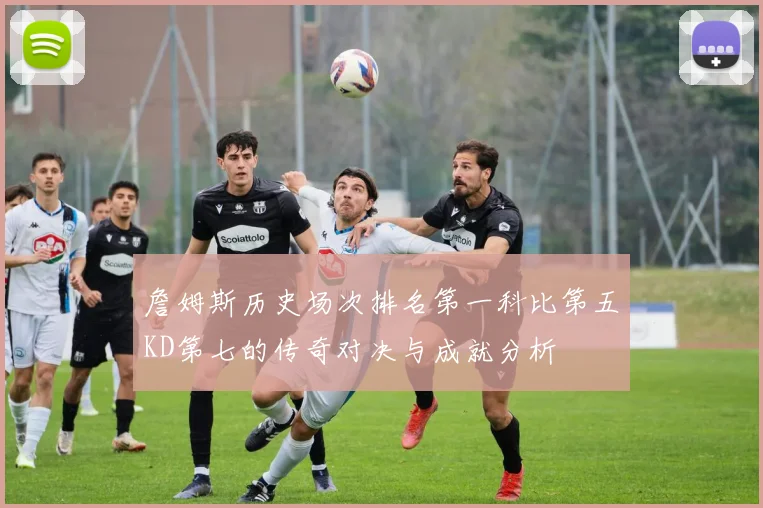 詹姆斯历史场次排名第一科比第五KD第七的传奇对决与成就分析