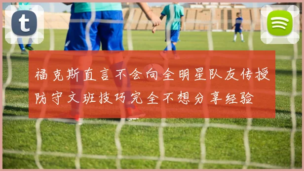 福克斯直言不会向全明星队友传授防守文班技巧完全不想分享经验