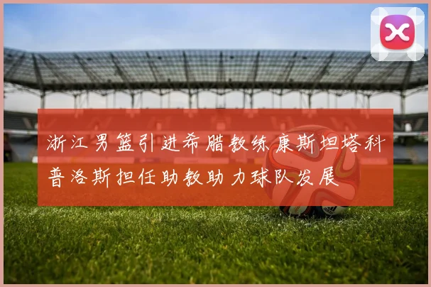 浙江男篮引进希腊教练康斯坦塔科普洛斯担任助教助力球队发展