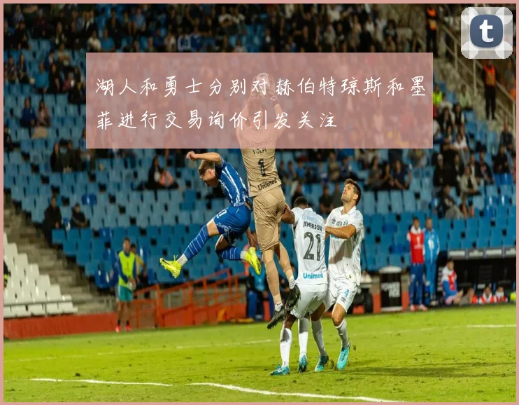 湖人和勇士分别对赫伯特琼斯和墨菲进行交易询价引发关注