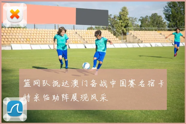 篮网队抵达澳门备战中国赛名宿卡特亲临助阵展现风采