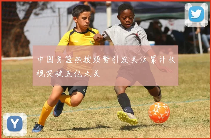 中国男篮热搜频繁引发关注累计收视突破五亿大关