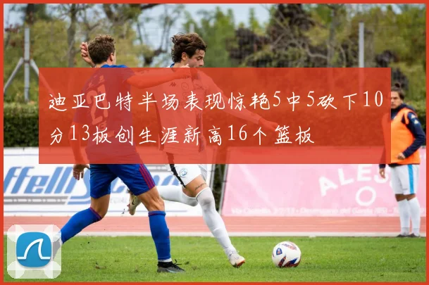 迪亚巴特半场表现惊艳5中5砍下10分13板创生涯新高16个篮板